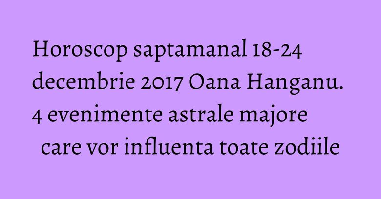 Horoscop saptamanal 18-24 decembrie 2017 Oana Hanganu. 4 evenimente astrale majore care vor influenta toate zodiile Horoscop saptamanal 18-24 decembrie 2017 Oana Hanganu. 4 evenimente astrale majore care vor influenta toate zodiile