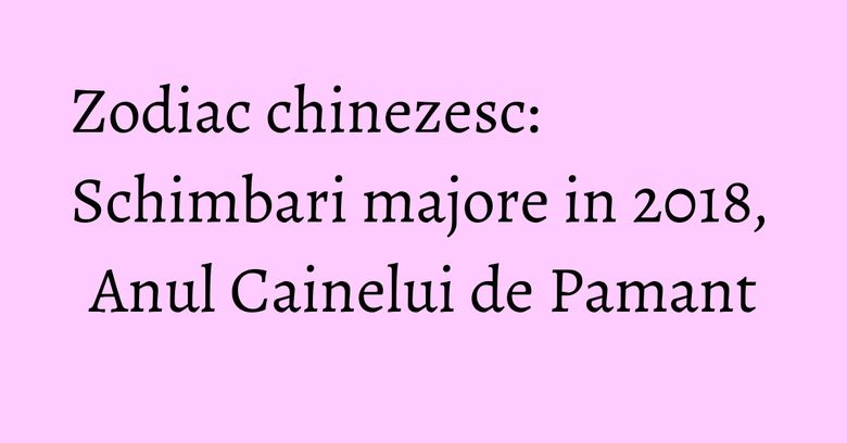 Zodiac chinezesc: Schimbari majore in 2018, Anul Cainelui de Pamant Zodiac chinezesc: Schimbari majore in 2018, Anul Cainelui de Pamant