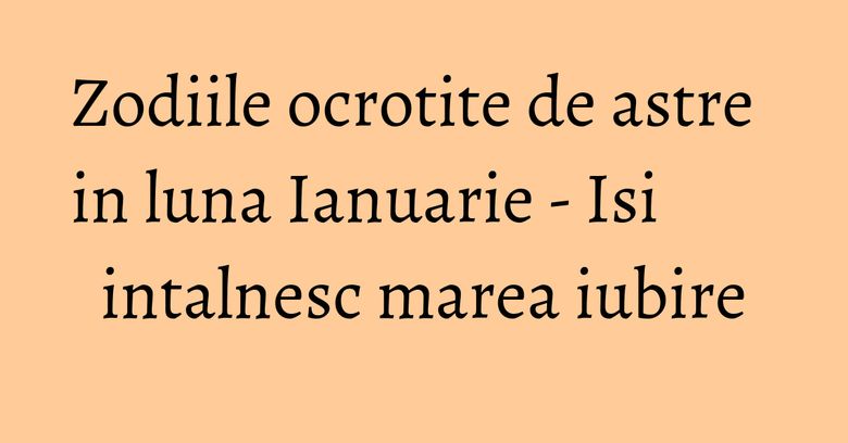 Zodiile ocrotite de astre in luna Ianuarie - Isi intalnesc marea iubire