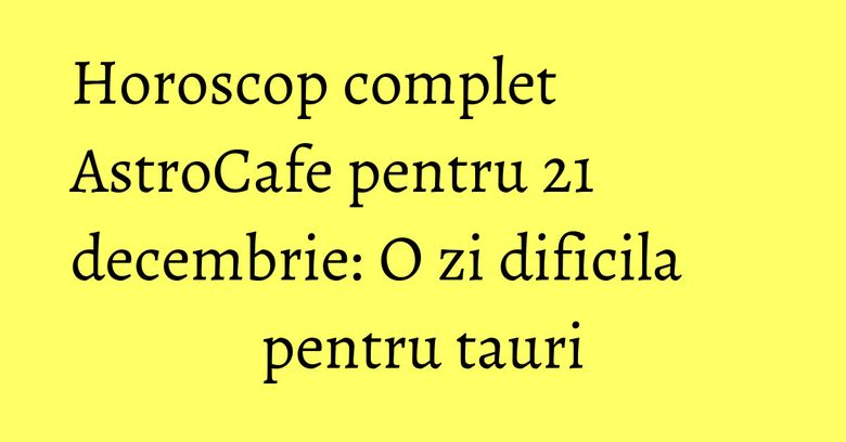Horoscop complet AstroCafe pentru 21 decembrie: O zi dificila pentru tauri