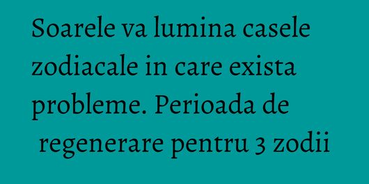 Soarele va lumina casele zodiacale in care exista probleme. Perioada de regenerare pentru 3 zodii