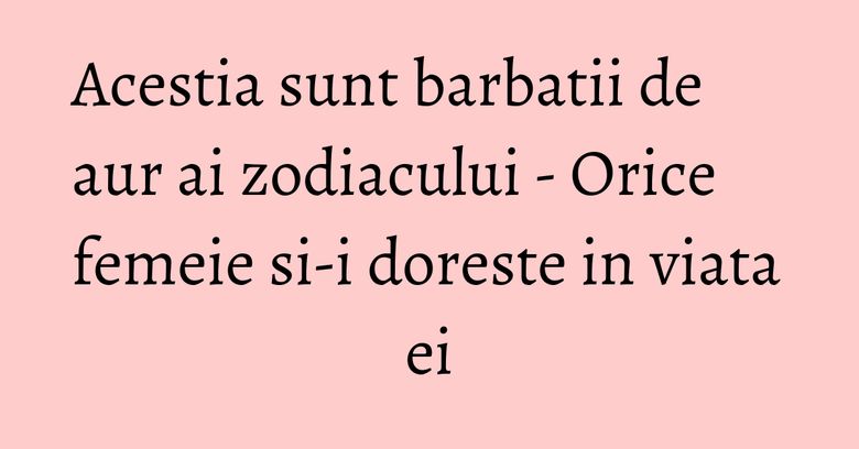 Acestia sunt barbatii de aur ai zodiacului - Orice femeie si-i doreste in viata ei Acestia sunt barbatii de aur ai zodiacului - Orice femeie si-i doreste in viata ei