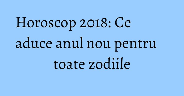 Horoscop 2018: Ce aduce anul nou pentru toate zodiile