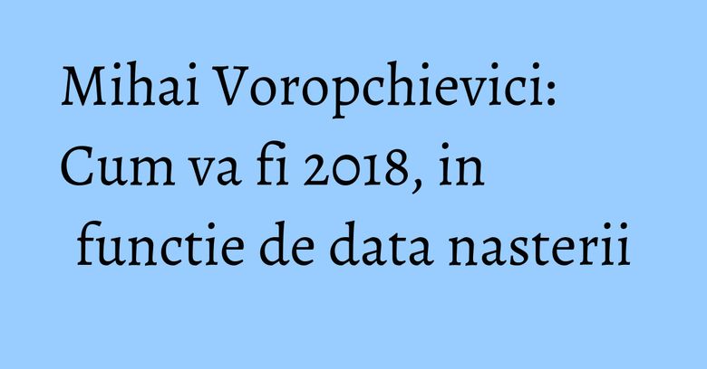Mihai Voropchievici: Cum va fi 2018, in functie de data nasterii Mihai Voropchievici: Cum va fi 2018, in functie de data nasterii
