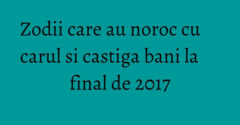 Zodii care au noroc cu carul si castiga bani la final de 2017