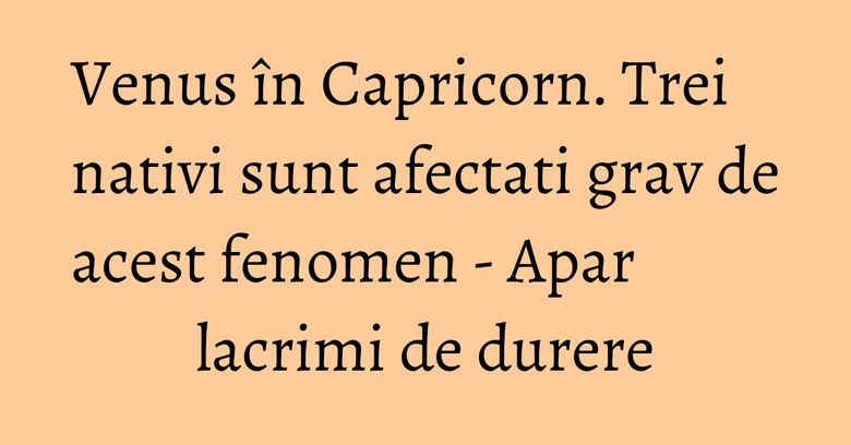 Venus în Capricorn. Trei nativi sunt afectati grav de acest fenomen - Apar lacrimi de durere Venus în Capricorn. Trei nativi sunt afectati grav de acest fenomen - Apar lacrimi de durere