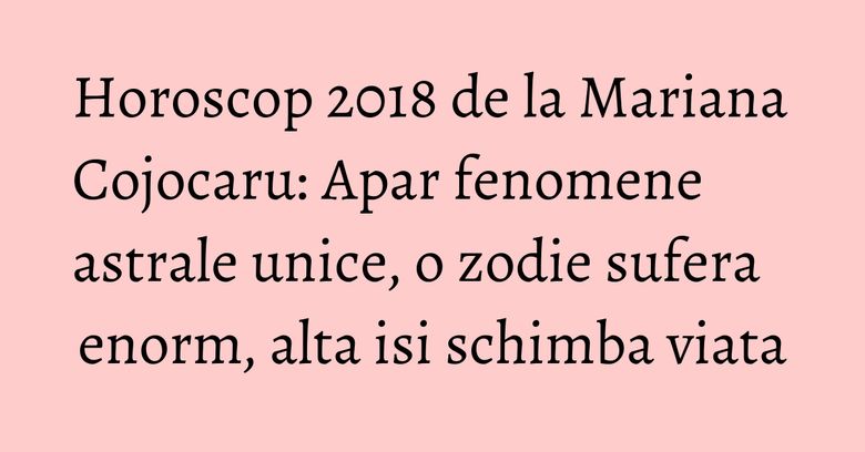 Horoscop 2018 de la Mariana Cojocaru: Apar fenomene astrale unice, o zodie sufera enorm, alta isi schimba viata