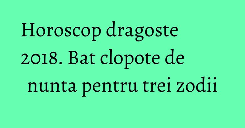 Horoscop dragoste 2018. Bat clopote de nunta pentru trei zodii Horoscop dragoste 2018. Bat clopote de nunta pentru trei zodii