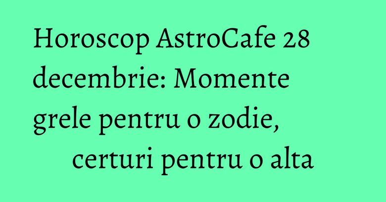 Horoscop AstroCafe 28 decembrie: Momente grele pentru o zodie, certuri pentru o alta
