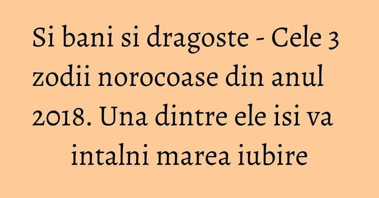 Si bani si dragoste - Cele 3 zodii norocoase din anul 2018. Una dintre ele isi va intalni marea iubire Si bani si dragoste - Cele 3 zodii norocoase din anul 2018. Una dintre ele isi va intalni marea iubire