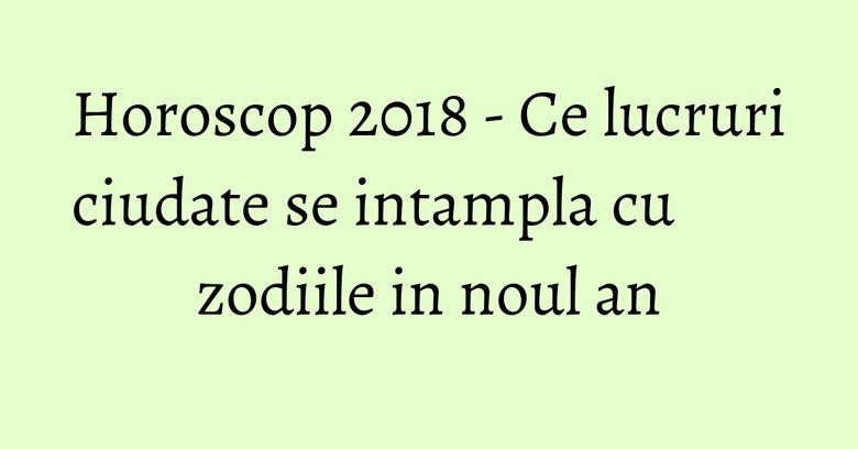Horoscop 2018 - Ce lucruri ciudate se intampla cu zodiile in noul an