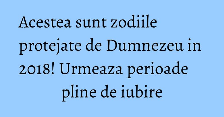 Acestea sunt zodiile protejate de Dumnezeu in 2018! Urmeaza perioade pline de iubire