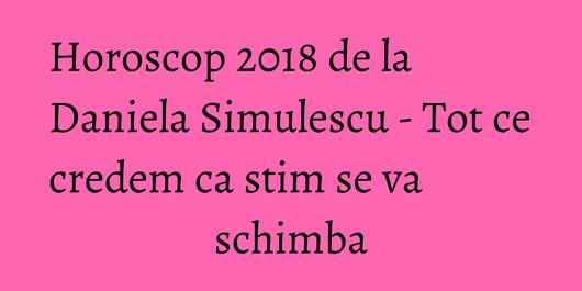 Horoscop 2018 de la Daniela Simulescu - Tot ce credem ca stim se va schimba
