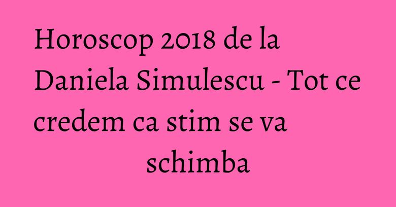 Horoscop 2018 de la Daniela Simulescu - Tot ce credem ca stim se va schimba Horoscop 2018 de la Daniela Simulescu - Tot ce credem ca stim se va schimba