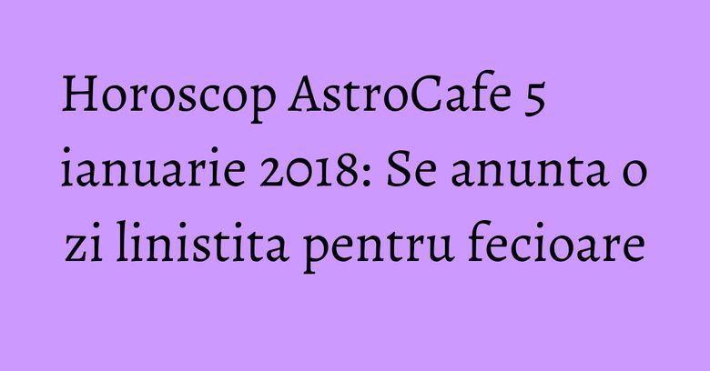 Horoscop AstroCafe 5 ianuarie 2018: Se anunta o zi linistita pentru fecioare