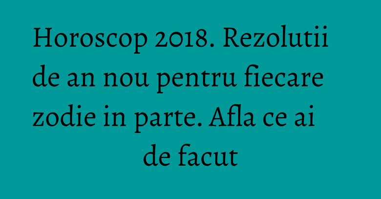 Horoscop 2018. Rezolutii de an nou pentru fiecare zodie in parte. Afla ce ai de facut