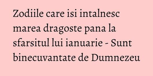 Zodiile care isi intalnesc marea dragoste pana la sfarsitul lui ianuarie - Sunt binecuvantate de Dumnezeu