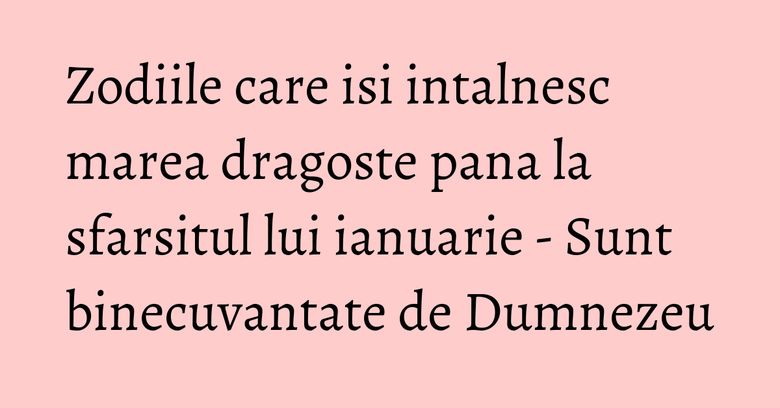 Zodiile care isi intalnesc marea dragoste pana la sfarsitul lui ianuarie - Sunt binecuvantate de Dumnezeu