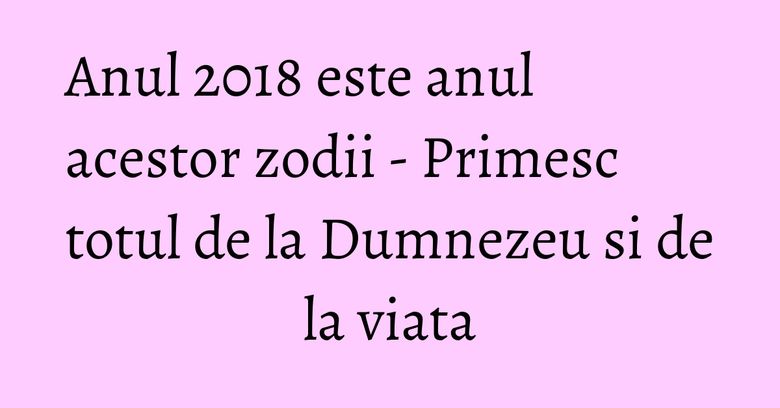 Anul 2018 este anul acestor zodii - Primesc totul de la Dumnezeu si de la viata