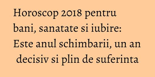 Horoscop 2018 pentru bani, sanatate si iubire: Este anul schimbarii, un an decisiv si plin de suferinta