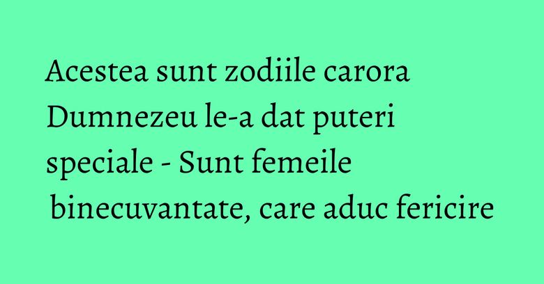 Acestea sunt zodiile carora Dumnezeu le-a dat puteri speciale - Sunt femeile binecuvantate, care aduc fericire