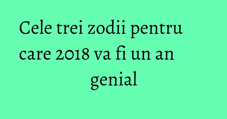 Cele trei zodii pentru care 2018 va fi un an genial Cele trei zodii pentru care 2018 va fi un an genial