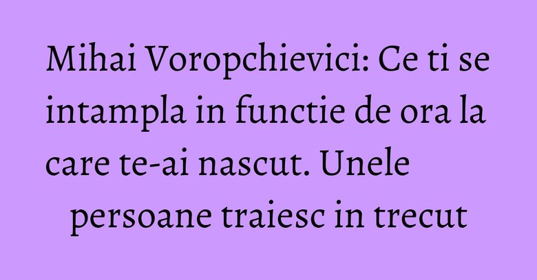 Mihai Voropchievici: Ce ti se intampla in functie de ora la care te-ai nascut. Unele persoane traiesc in trecut Mihai Voropchievici: Ce ti se intampla in functie de ora la care te-ai nascut. Unele persoane traiesc in trecut