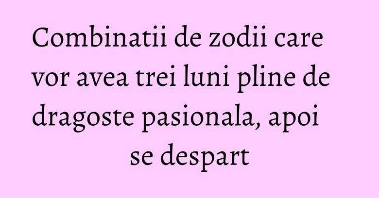 Combinatii de zodii care vor avea trei luni pline de dragoste pasionala, apoi se despart Combinatii de zodii care vor avea trei luni pline de dragoste pasionala, apoi se despart
