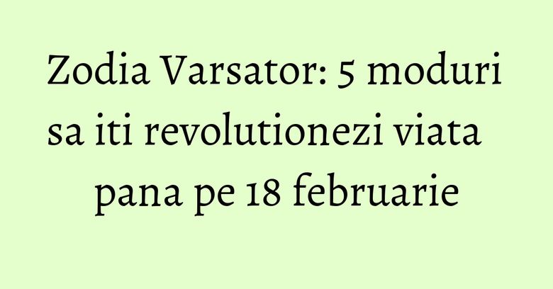 Zodia Varsator: 5 moduri sa iti revolutionezi viata pana pe 18 februarie