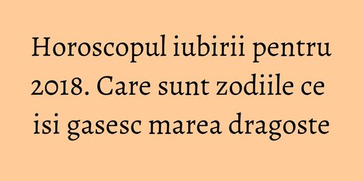 Horoscopul iubirii pentru 2018. Care sunt zodiile ce isi gasesc marea dragoste