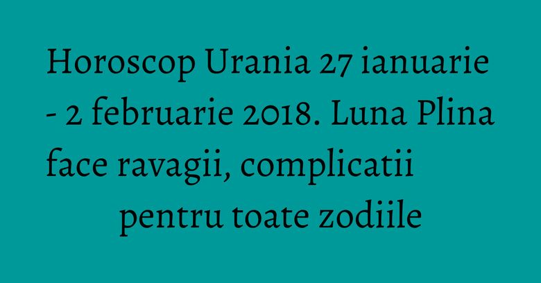 Horoscop Urania 27 ianuarie - 2 februarie 2018. Luna Plina face ravagii, complicatii pentru toate zodiile