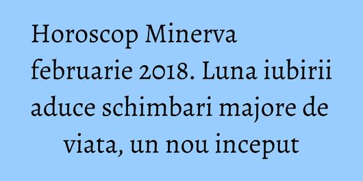 Horoscop Minerva februarie 2018. Luna iubirii aduce schimbari majore de viata, un nou inceput