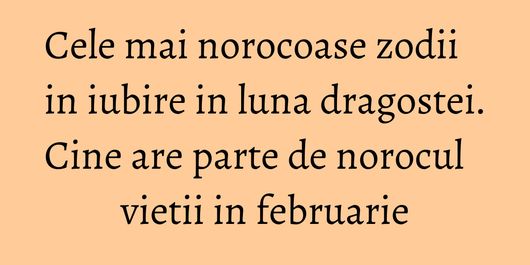 Cele mai norocoase zodii in iubire in luna dragostei. Cine are parte de norocul vietii in februarie