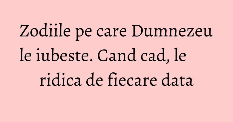 Zodiile pe care Dumnezeu le iubeste. Cand cad, le ridica de fiecare data