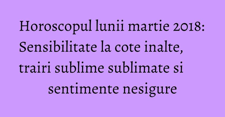 Horoscopul lunii martie 2018: Sensibilitate la cote inalte, trairi sublime sublimate si sentimente nesigure Horoscopul lunii martie 2018: Sensibilitate la cote inalte, trairi sublime sublimate si sentimente nesigure