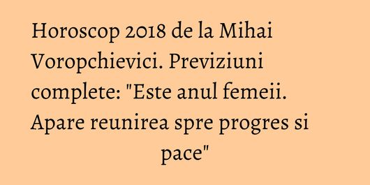 Horoscop 2018 de la Mihai Voropchievici. Previziuni complete: 
