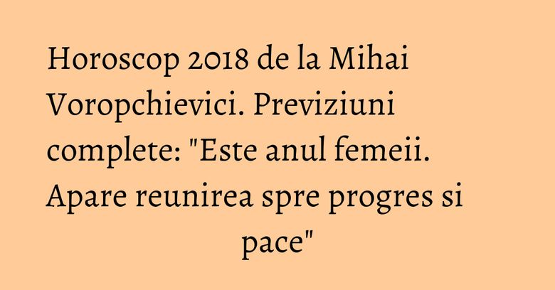 Horoscop 2018 de la Mihai Voropchievici. Previziuni complete: "Este anul femeii. Apare reunirea spre progres si pace"
