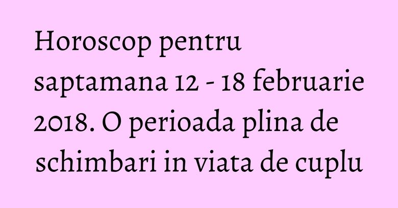 Horoscop pentru saptamana 12 - 18 februarie 2018. O perioada plina de schimbari in viata de cuplu Horoscop pentru saptamana 12 - 18 februarie 2018. O perioada plina de schimbari in viata de cuplu