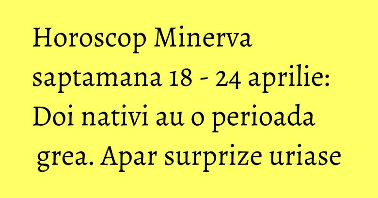 Horoscop Minerva saptamana 18 - 24 aprilie: Doi nativi au o perioada grea. Apar surprize uriase