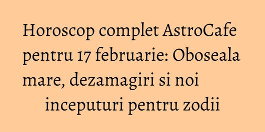 Horoscop complet AstroCafe pentru 17 februarie: Oboseala mare, dezamagiri si noi inceputuri pentru zodii