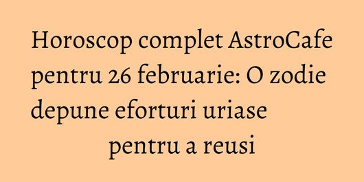 Horoscop complet AstroCafe pentru 26 februarie: O zodie depune eforturi uriase pentru a reusi
