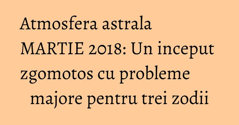 Atmosfera astrala MARTIE 2018: Un inceput zgomotos cu probleme majore pentru trei zodii