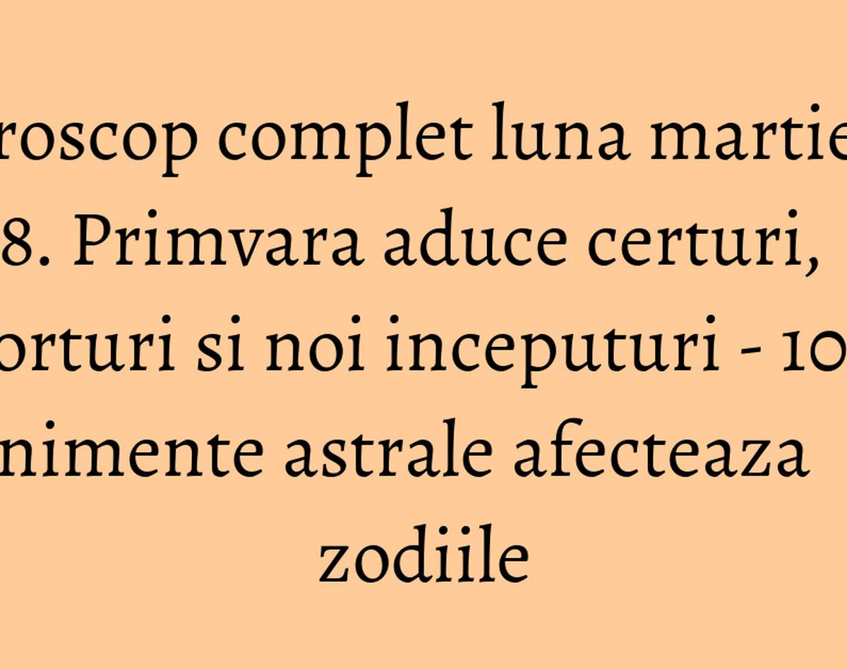 Horoscop complet luna martie 2018. Primvara aduce certuri, divorturi si noi inceputuri - 10 evenimente astrale afecteaza zodiile