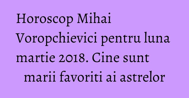 Horoscop Mihai Voropchievici pentru luna martie 2018. Cine sunt marii favoriti ai astrelor Horoscop Mihai Voropchievici pentru luna martie 2018. Cine sunt marii favoriti ai astrelor