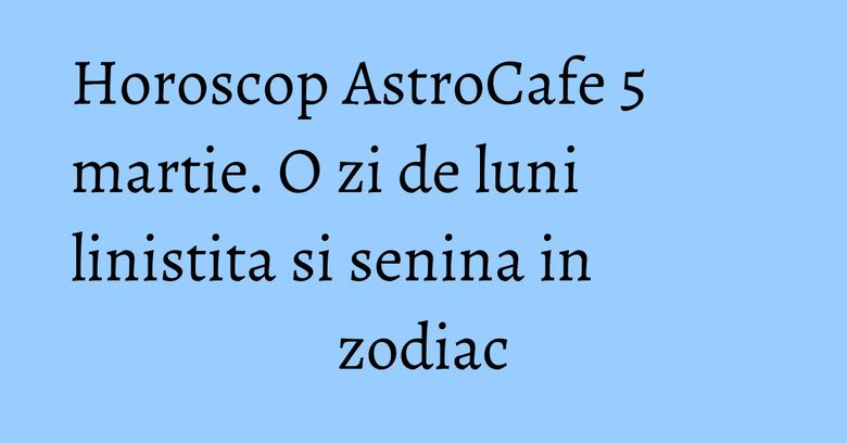 Horoscop AstroCafe 5 martie. O zi de luni linistita si senina in zodiac Horoscop AstroCafe 5 martie. O zi de luni linistita si senina in zodiac