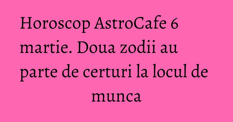 Horoscop AstroCafe 6 martie. Doua zodii au parte de certuri la locul de munca Horoscop AstroCafe 6 martie. Doua zodii au parte de certuri la locul de munca