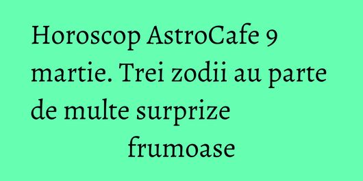 Horoscop AstroCafe 9 martie. Trei zodii au parte de multe surprize frumoase