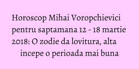 Horoscop Mihai Voropchievici pentru saptamana 12 - 18 martie 2018: O zodie da lovitura, alta incepe o perioada mai buna