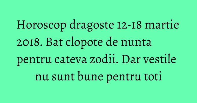 Horoscop dragoste 12-18 martie 2018. Bat clopote de nunta pentru cateva zodii. Dar vestile nu sunt bune pentru toti