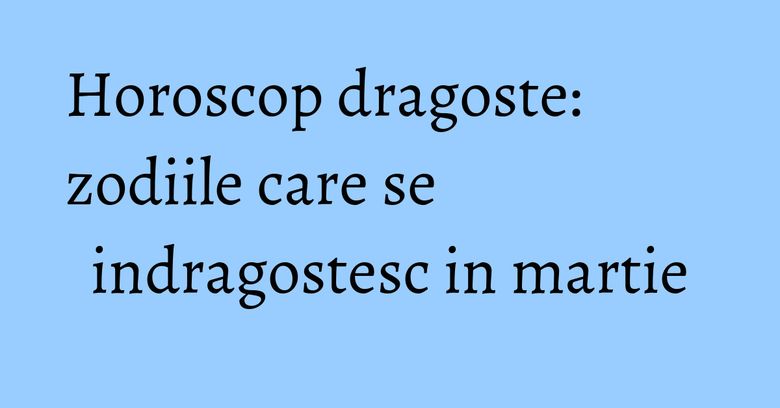 Horoscop dragoste: zodiile care se indragostesc in martie
